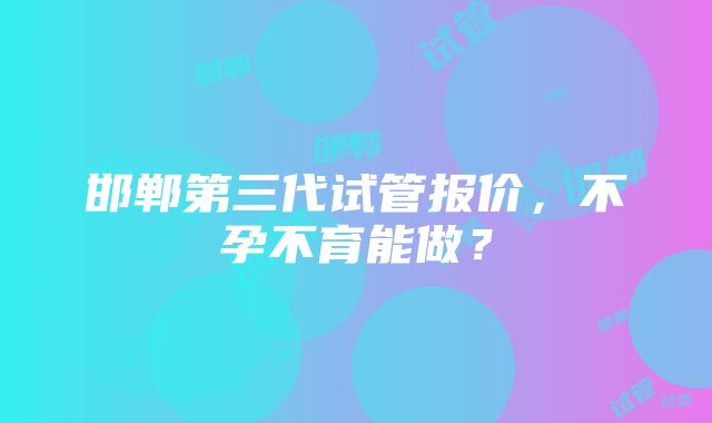 邯郸第三代试管报价，不孕不育能做？