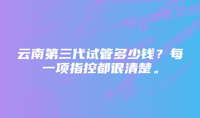 云南第三代试管多少钱？每一项指控都很清楚。