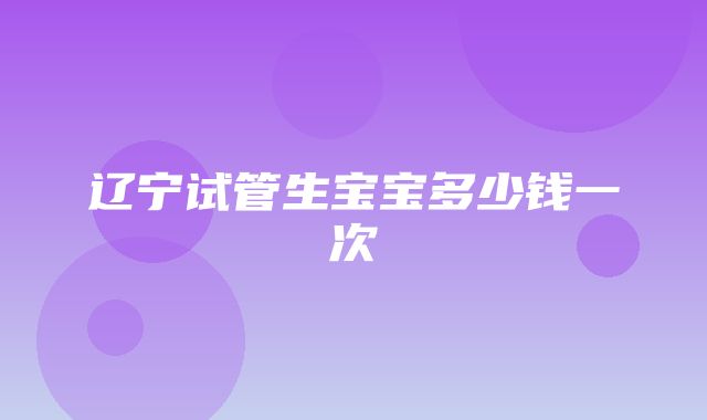 辽宁试管生宝宝多少钱一次