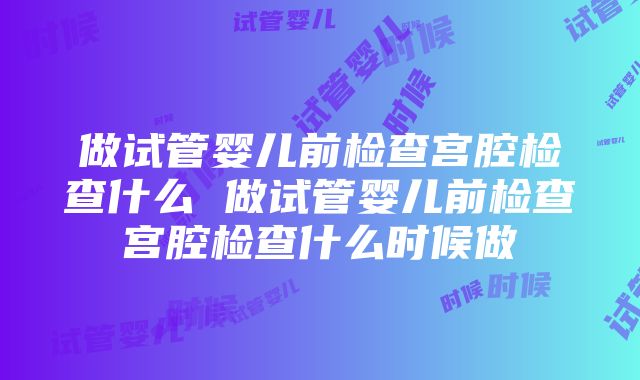 做试管婴儿前检查宫腔检查什么 做试管婴儿前检查宫腔检查什么时候做