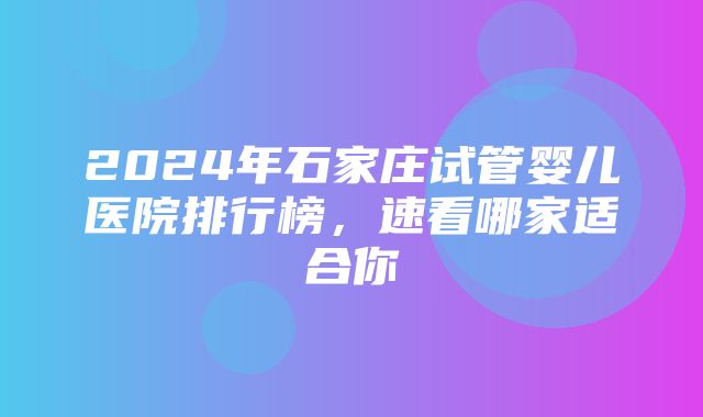 2024年石家庄试管婴儿医院排行榜，速看哪家适合你