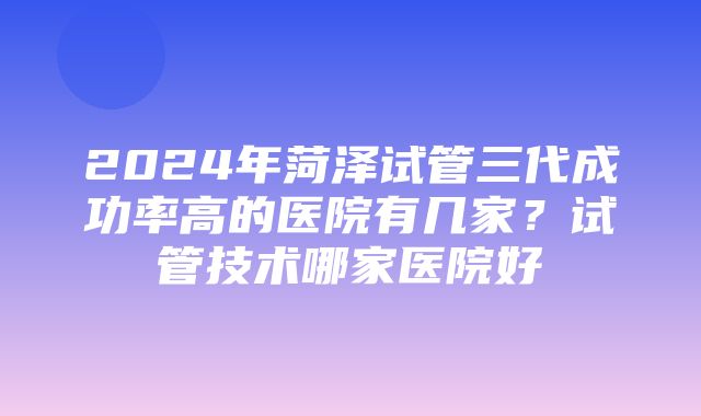 2024年菏泽试管三代成功率高的医院有几家？试管技术哪家医院好