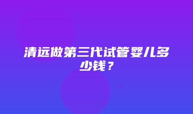 清远做第三代试管婴儿多少钱？