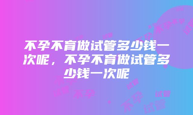 不孕不育做试管多少钱一次呢，不孕不育做试管多少钱一次呢