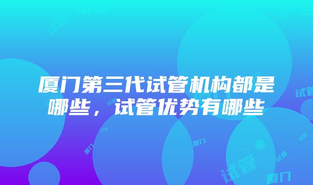 厦门第三代试管机构都是哪些，试管优势有哪些