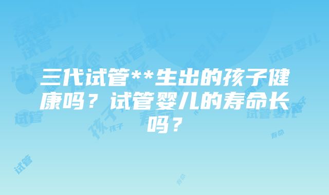 三代试管**生出的孩子健康吗？试管婴儿的寿命长吗？