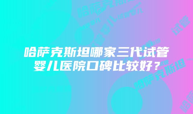 哈萨克斯坦哪家三代试管婴儿医院口碑比较好？