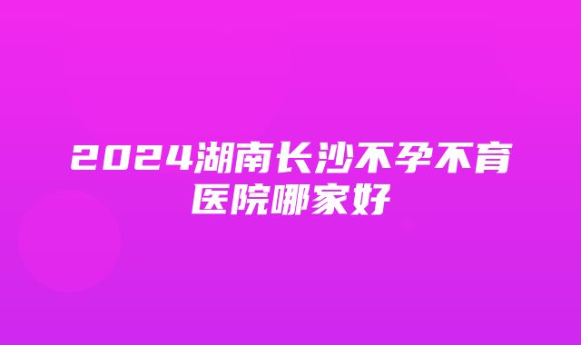 2024湖南长沙不孕不育医院哪家好