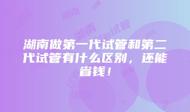 湖南做第一代试管和第二代试管有什么区别，还能省钱！