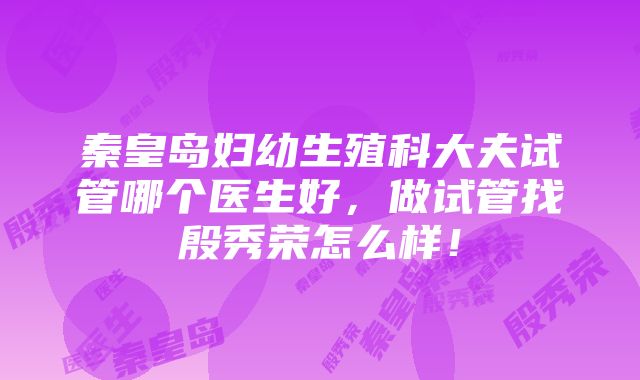 秦皇岛妇幼生殖科大夫试管哪个医生好，做试管找殷秀荣怎么样！