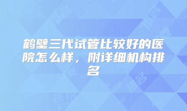 鹤壁三代试管比较好的医院怎么样，附详细机构排名