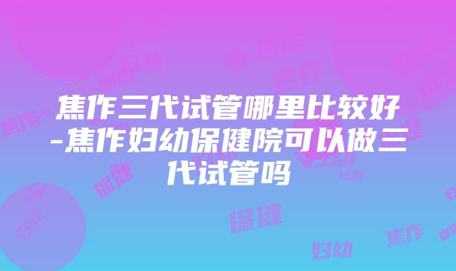 焦作三代试管哪里比较好-焦作妇幼保健院可以做三代试管吗