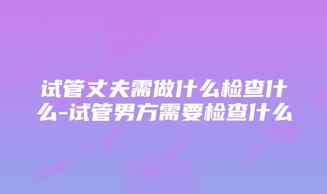 试管丈夫需做什么检查什么-试管男方需要检查什么