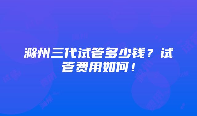 滁州三代试管多少钱？试管费用如何！