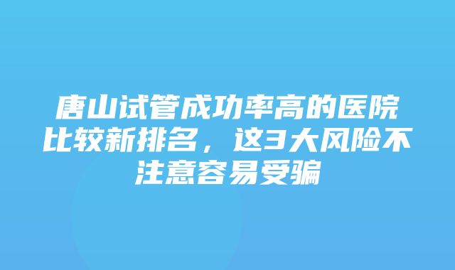 唐山试管成功率高的医院比较新排名，这3大风险不注意容易受骗