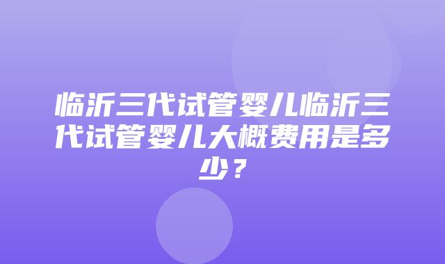 临沂三代试管婴儿临沂三代试管婴儿大概费用是多少？