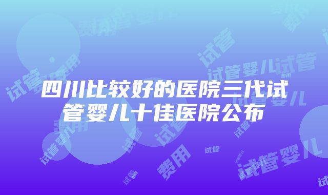 四川比较好的医院三代试管婴儿十佳医院公布