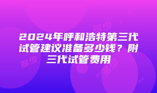 2024年呼和浩特第三代试管建议准备多少钱？附三代试管费用