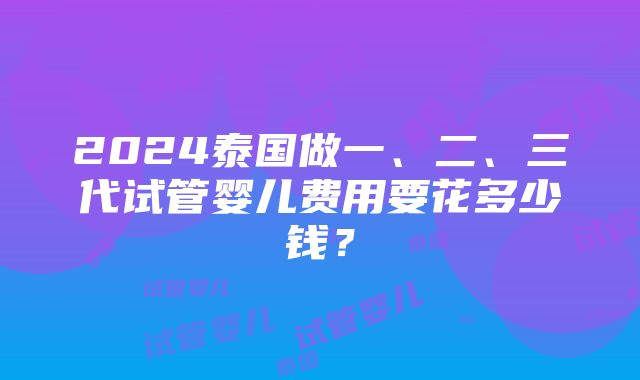 2024泰国做一、二、三代试管婴儿费用要花多少钱？