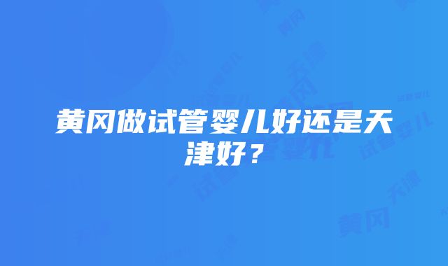 黄冈做试管婴儿好还是天津好？