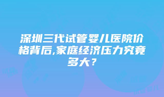 深圳三代试管婴儿医院价格背后,家庭经济压力究竟多大？