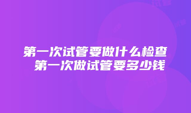 第一次试管要做什么检查 第一次做试管要多少钱