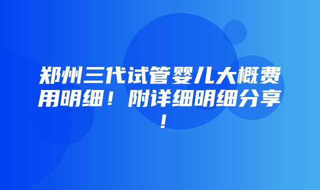 郑州三代试管婴儿大概费用明细！附详细明细分享！