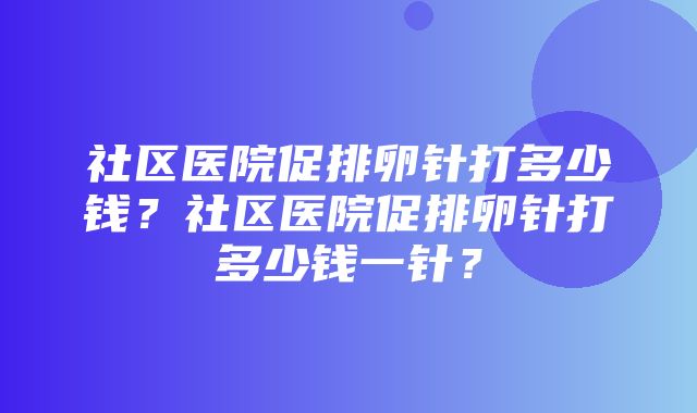 社区医院促排卵针打多少钱？社区医院促排卵针打多少钱一针？