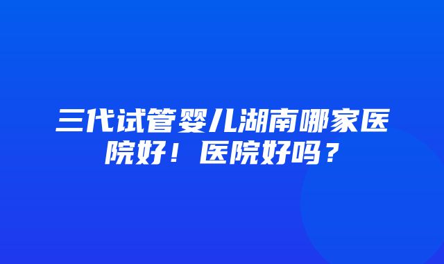 三代试管婴儿湖南哪家医院好！医院好吗？