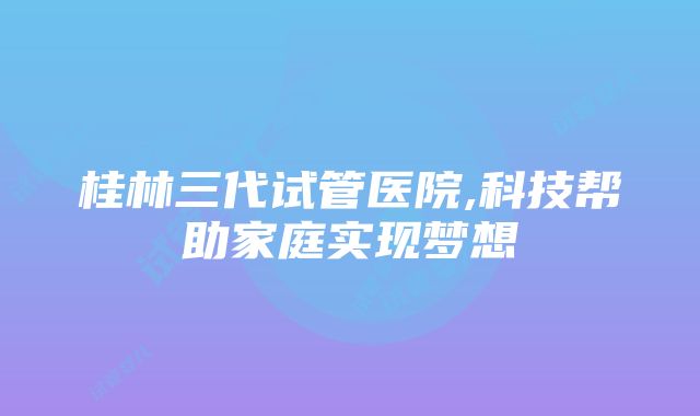 桂林三代试管医院,科技帮助家庭实现梦想