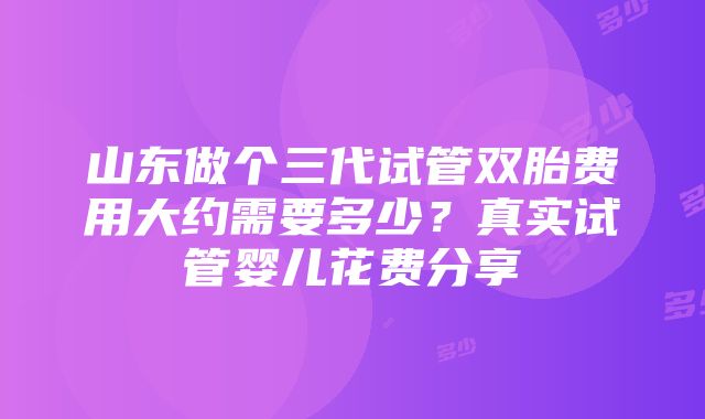 山东做个三代试管双胎费用大约需要多少？真实试管婴儿花费分享