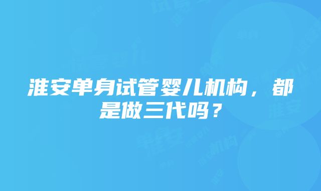 淮安单身试管婴儿机构，都是做三代吗？