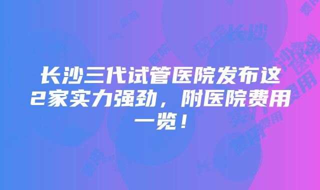 长沙三代试管医院发布这2家实力强劲，附医院费用一览！