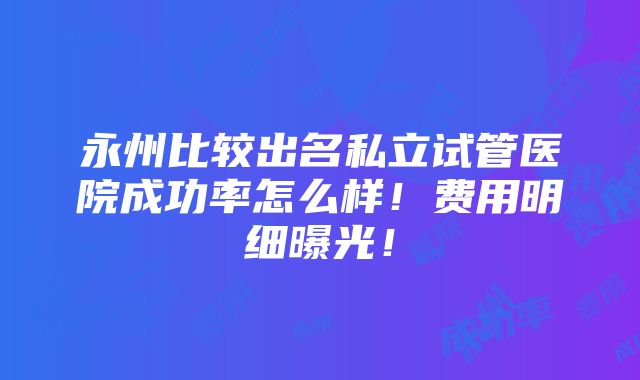 永州比较出名私立试管医院成功率怎么样！费用明细曝光！