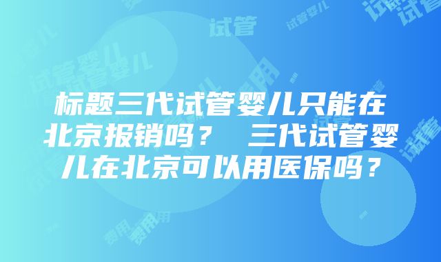 标题三代试管婴儿只能在北京报销吗？ 三代试管婴儿在北京可以用医保吗？