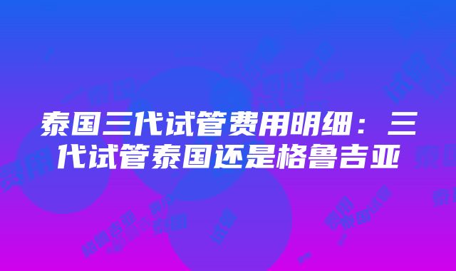 泰国三代试管费用明细：三代试管泰国还是格鲁吉亚