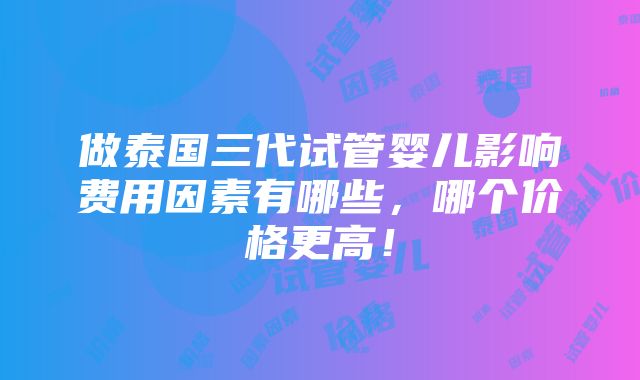 做泰国三代试管婴儿影响费用因素有哪些，哪个价格更高！