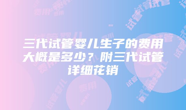 三代试管婴儿生子的费用大概是多少？附三代试管详细花销