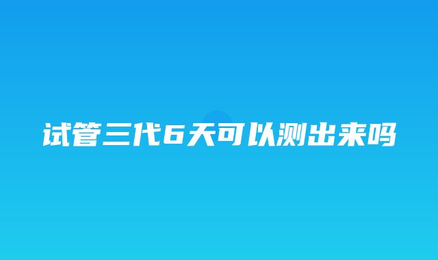 试管三代6天可以测出来吗