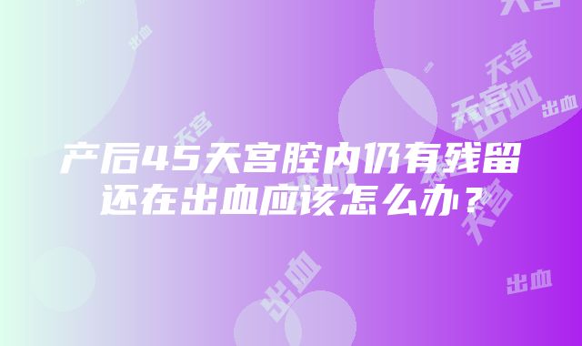 产后45天宫腔内仍有残留还在出血应该怎么办？