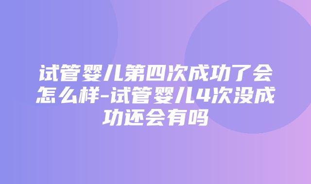 试管婴儿第四次成功了会怎么样-试管婴儿4次没成功还会有吗