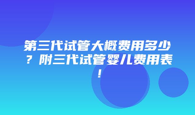 第三代试管大概费用多少？附三代试管婴儿费用表！