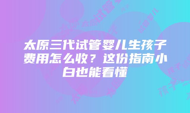 太原三代试管婴儿生孩子费用怎么收？这份指南小白也能看懂