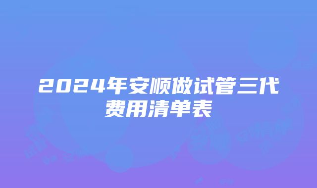 2024年安顺做试管三代费用清单表