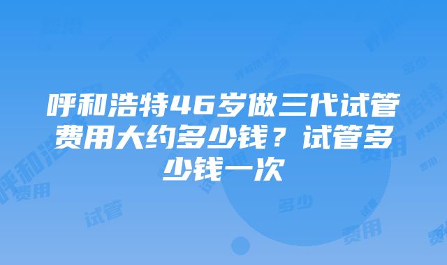 呼和浩特46岁做三代试管费用大约多少钱？试管多少钱一次