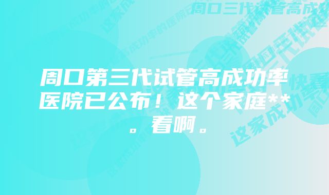 周口第三代试管高成功率医院已公布！这个家庭**。看啊。