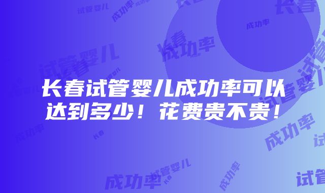 长春试管婴儿成功率可以达到多少！花费贵不贵！