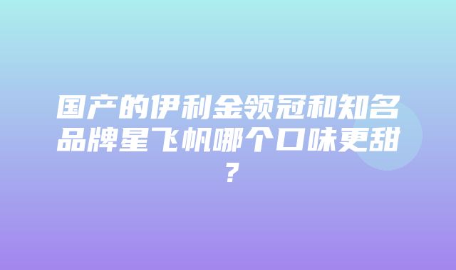 国产的伊利金领冠和知名品牌星飞帆哪个口味更甜？