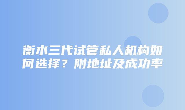 衡水三代试管私人机构如何选择？附地址及成功率