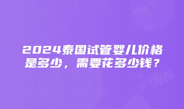 2024泰国试管婴儿价格是多少，需要花多少钱？